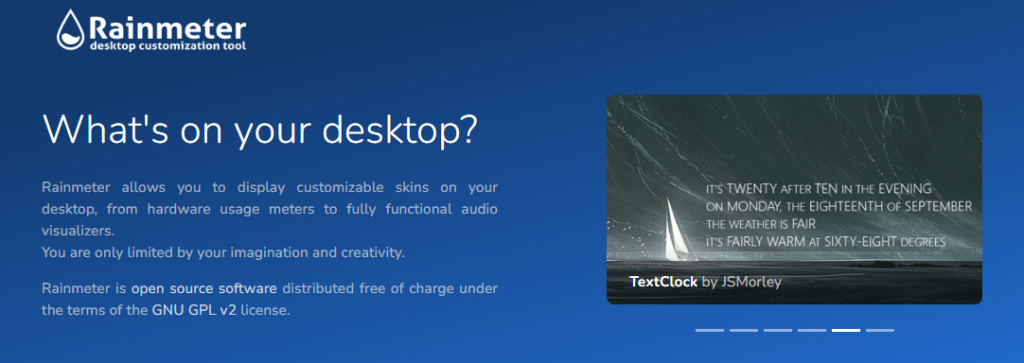 Rainmeter description: Rainmeter
desktop customization tool

What's on your desktop?
Rainmeter allows you to display customizable skins on your desktop, from hardware usage meters to fully functional audio visualizers.
You are only limited by your imagination and creativity.

Rainmeter is open source software distributed free of charge under the terms of the GNU GPL v2 license.